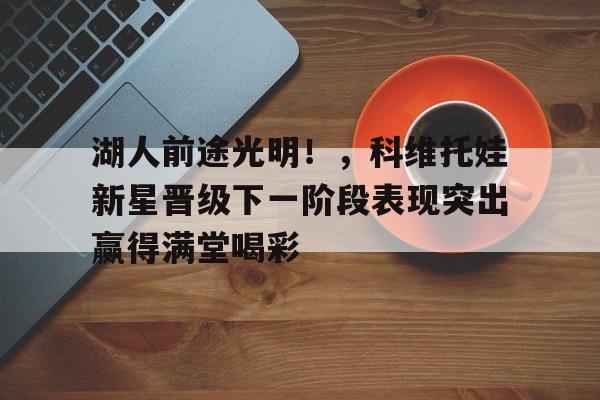 开云体育-包含湖人前途光明！，科维托娃新星晋级下一阶段表现突出赢得满堂喝彩的词条-开云体育